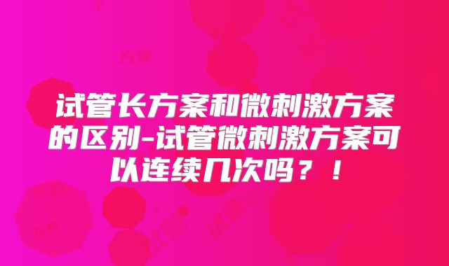 试管长方案和微刺激方案的区别-试管微刺激方案可以连续几次吗？！