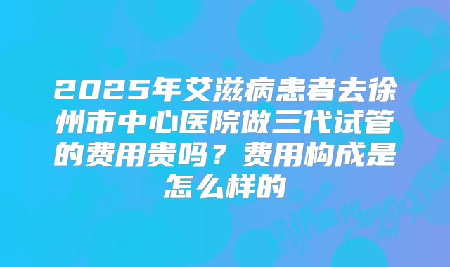 2025年艾滋病患者去徐州市中心医院做三代试管的费用贵吗？费用构成是怎么样的