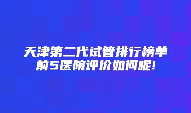 天津第二代试管排行榜单前5医院评价如何呢!