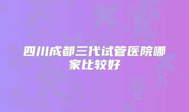 四川成都三代试管医院哪家比较好