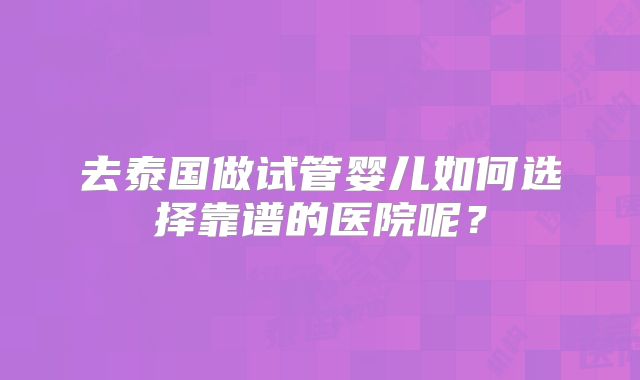 去泰国做试管婴儿如何选择靠谱的医院呢?