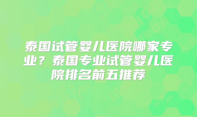 泰国试管婴儿医院哪家专业？泰国专业试管婴儿医院排名前五推荐