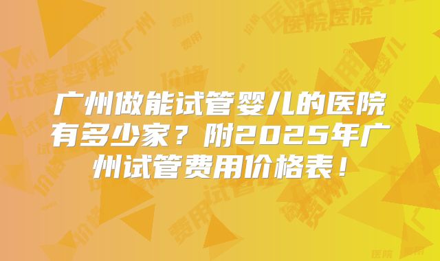 广州做能试管婴儿的医院有多少家?附2025年广州试管费用价格表!