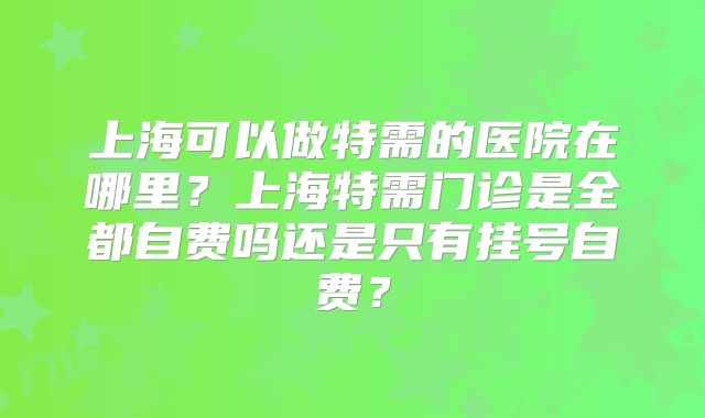 上海可以做特需的医院在哪里？上海特需门诊是全都自费吗还是只有挂号自费？