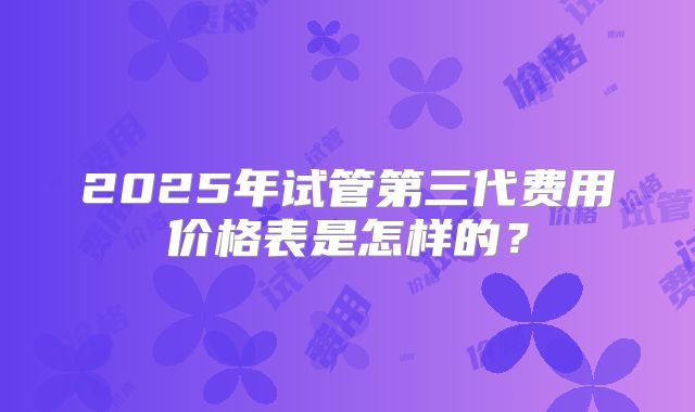 2025年试管第三代费用价格表是怎样的？