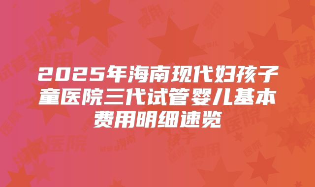 2025年海南现代妇孩子童医院三代试管婴儿基本费用明细速览