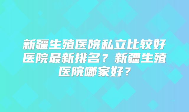 新疆生殖医院私立比较好医院最新排名?新疆生殖医院哪家好?