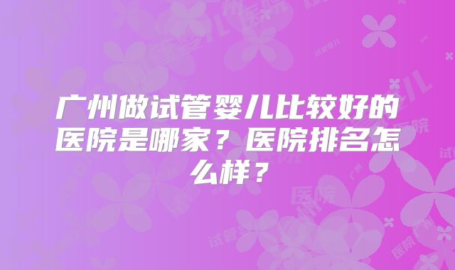 广州做试管婴儿比较好的医院是哪家？医院排名怎么样？