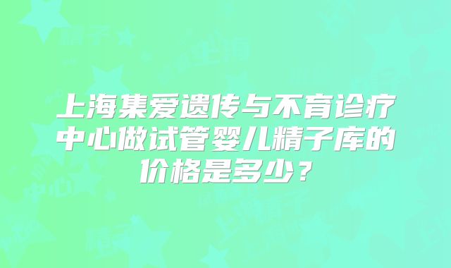 上海集爱遗传与不育诊疗中心做试管婴儿精子库的价格是多少？
