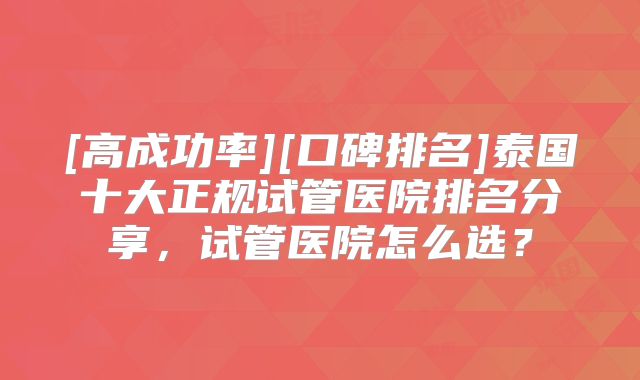[高成功率][口碑排名]泰国十大正规试管医院排名分享，试管医院怎么选？