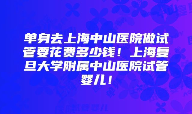 单身去上海中山医院做试管要花费多少钱！上海复旦大学附属中山医院试管婴儿！