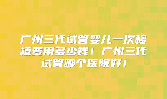 广州三代试管婴儿一次移植费用多少钱！广州三代试管哪个医院好！