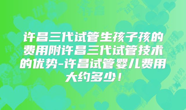 许昌三代试管生孩子孩的费用附许昌三代试管技术的优势-许昌试管婴儿费用大约多少！