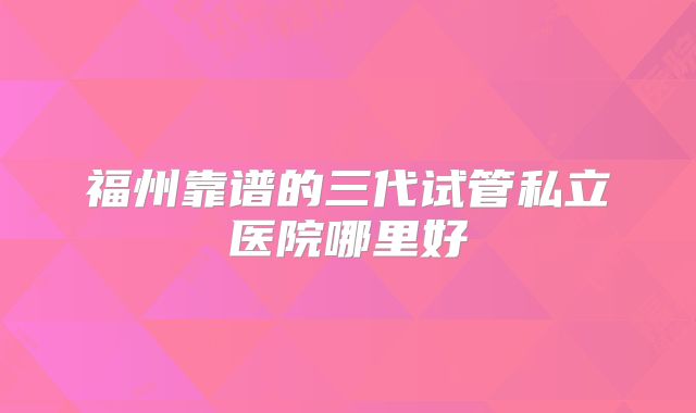 福州靠谱的三代试管私立医院哪里好