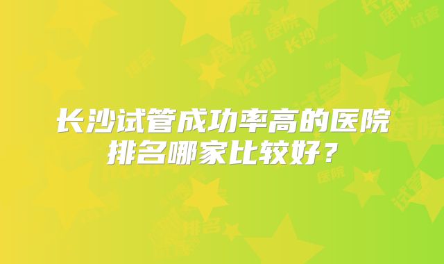 长沙试管成功率高的医院排名哪家比较好？