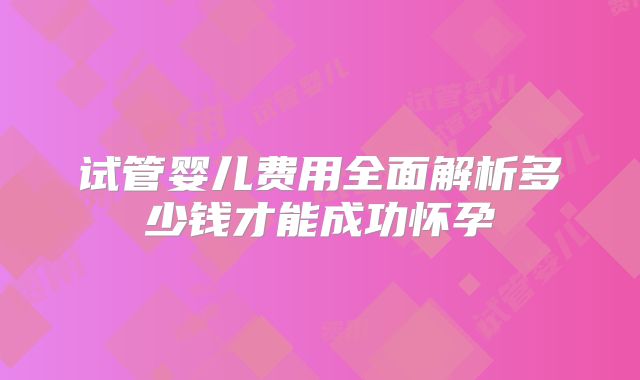 试管婴儿费用全面解析多少钱才能成功怀孕