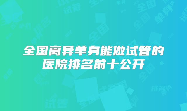全国离异单身能做试管的医院排名前十公开