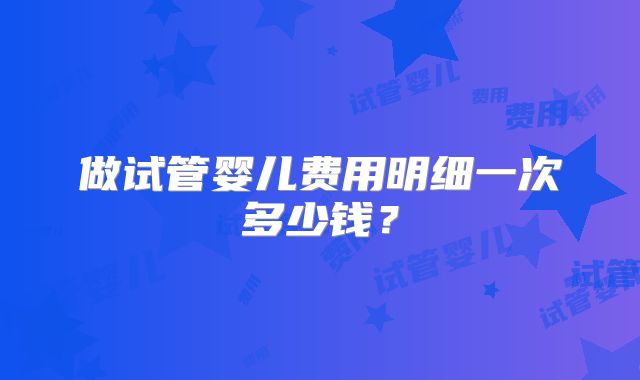 做试管婴儿费用明细一次多少钱？