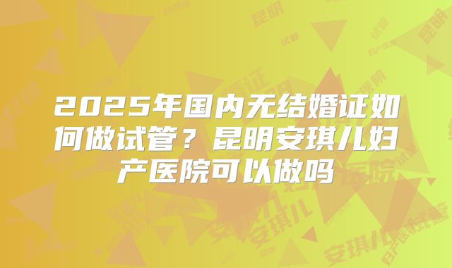 2025年国内无结婚证如何做试管？昆明安琪儿妇产医院可以做吗