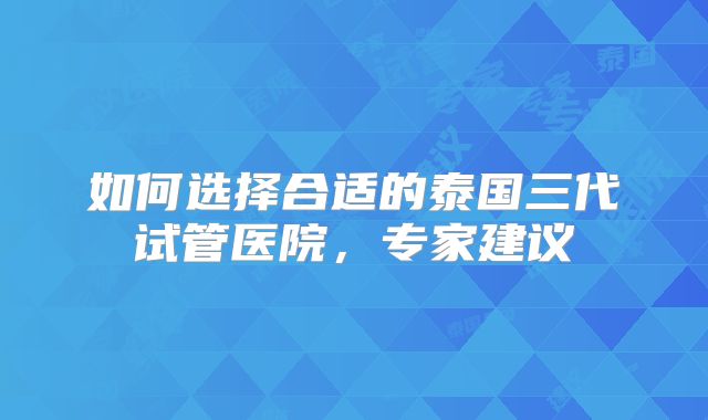 如何选择合适的泰国三代试管医院，专家建议
