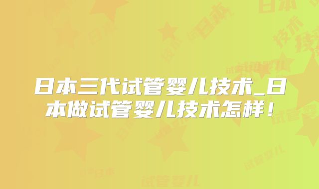 日本三代试管婴儿技术_日本做试管婴儿技术怎样！