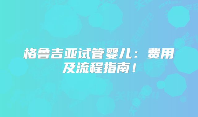 格鲁吉亚试管婴儿:费用及流程指南!