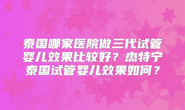 泰国哪家医院做三代试管婴儿效果比较好？杰特宁泰国试管婴儿效果如何？