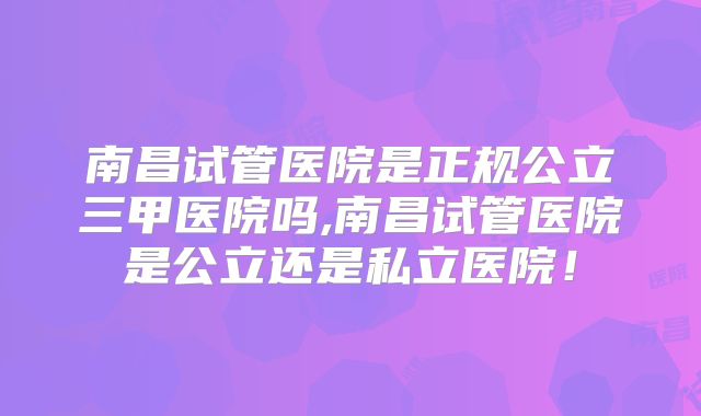 南昌试管医院是正规公立三甲医院吗,南昌试管医院是公立还是私立医院！