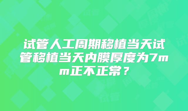 试管人工周期移植当天试管移植当天内膜厚度为7mm正不正常？