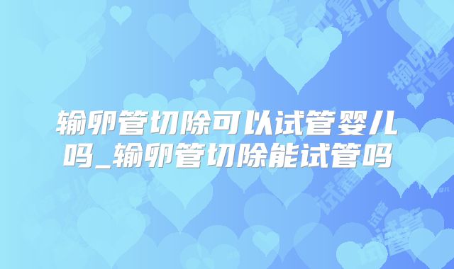 输卵管切除可以试管婴儿吗_输卵管切除能试管吗