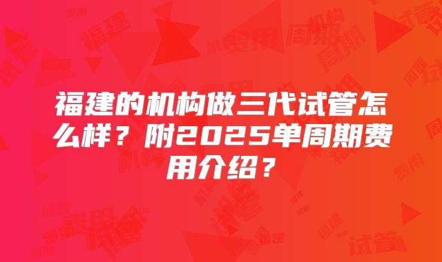 福建的机构做三代试管怎么样？附2025单周期费用介绍？