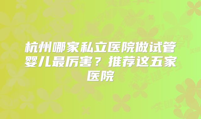 杭州哪家私立医院做试管婴儿最厉害？推荐这五家医院
