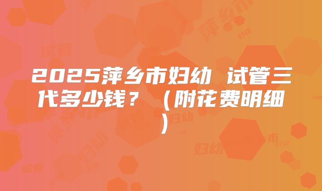 2025萍乡市妇幼 试管三代多少钱?(附花费明细)