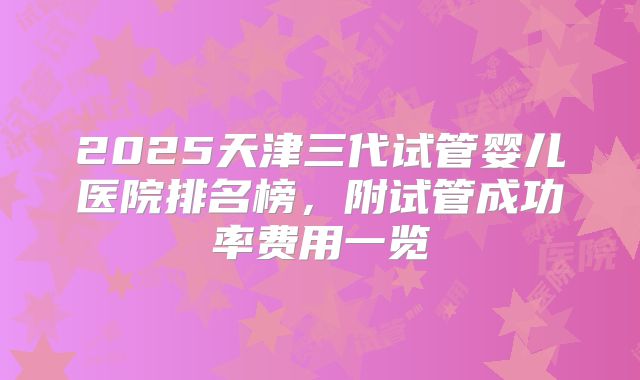 2025天津三代试管婴儿医院排名榜，附试管成功率费用一览