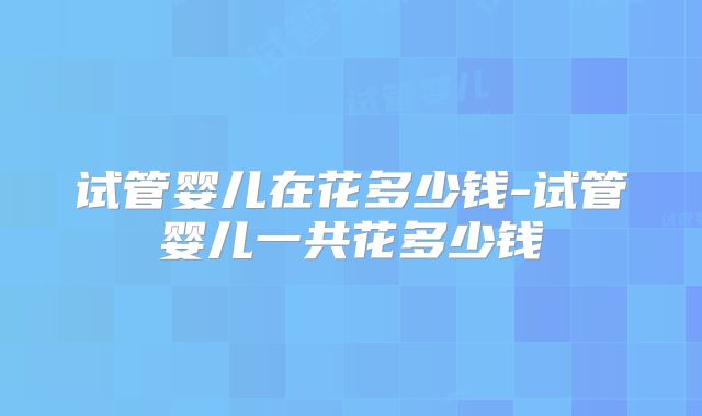 试管婴儿在花多少钱-试管婴儿一共花多少钱