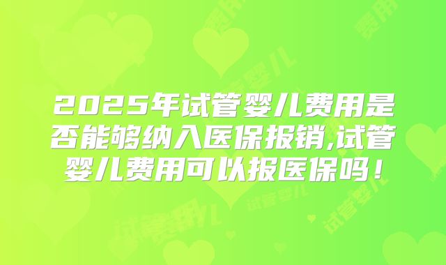 2025年试管婴儿费用是否能够纳入医保报销,试管婴儿费用可以报医保吗!