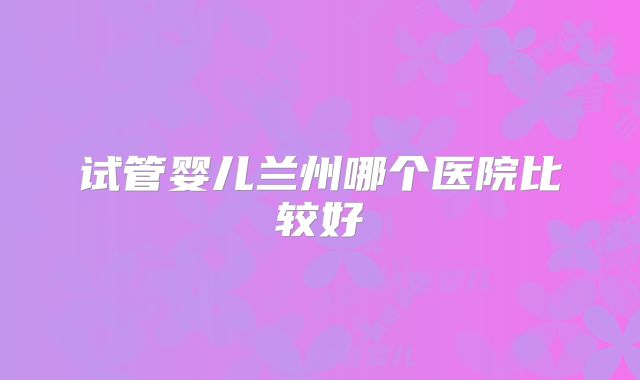 试管婴儿兰州哪个医院比较好