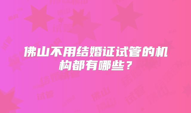 佛山不用结婚证试管的机构都有哪些？