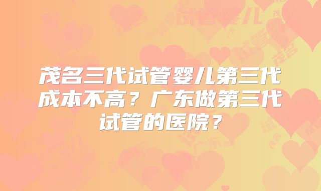 茂名三代试管婴儿第三代成本不高？广东做第三代试管的医院？