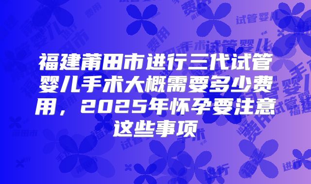 福建莆田市进行三代试管婴儿手术大概需要多少费用，2025年怀孕要注意这些事项