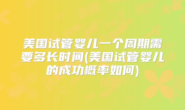 美国试管婴儿一个周期需要多长时间(美国试管婴儿的成功概率如何)
