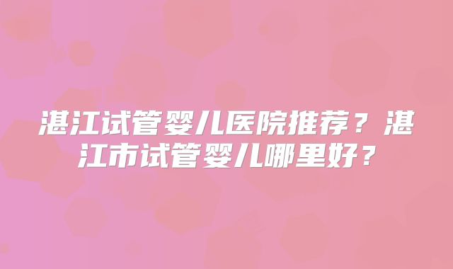湛江试管婴儿医院推荐？湛江市试管婴儿哪里好？