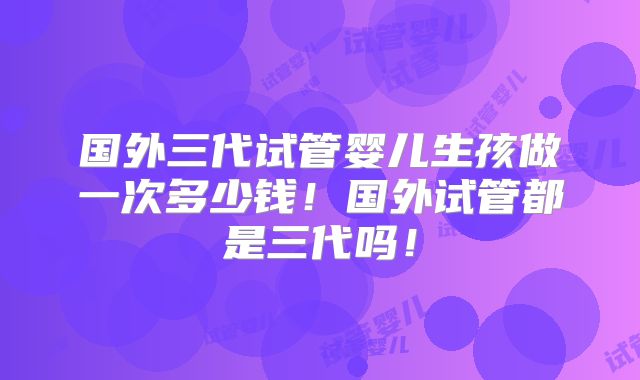 国外三代试管婴儿生孩做一次多少钱!国外试管都是三代吗!