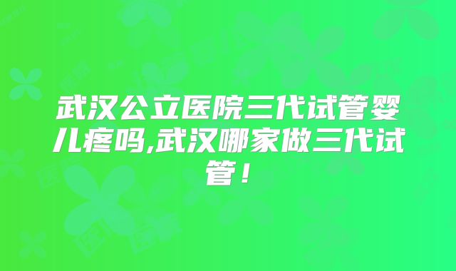 武汉公立医院三代试管婴儿疼吗,武汉哪家做三代试管！