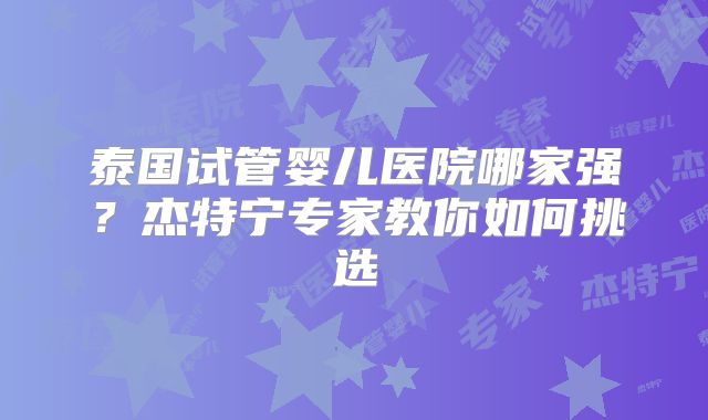 泰国试管婴儿医院哪家强?杰特宁专家教你如何挑选