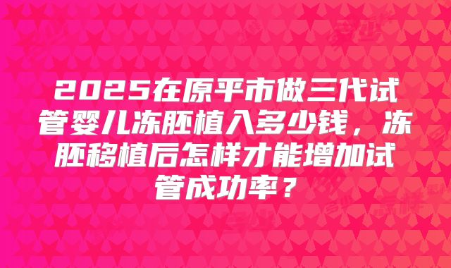 2025在原平市做三代试管婴儿冻胚植入多少钱，冻胚移植后怎样才能增加试管成功率？