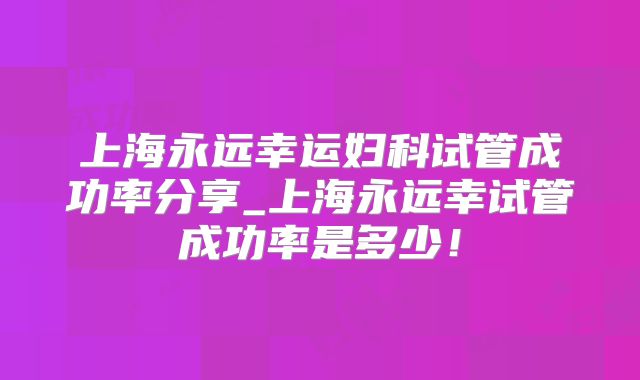 上海永远幸运妇科试管成功率分享_上海永远幸试管成功率是多少！