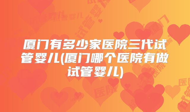 厦门有多少家医院三代试管婴儿(厦门哪个医院有做试管婴儿)