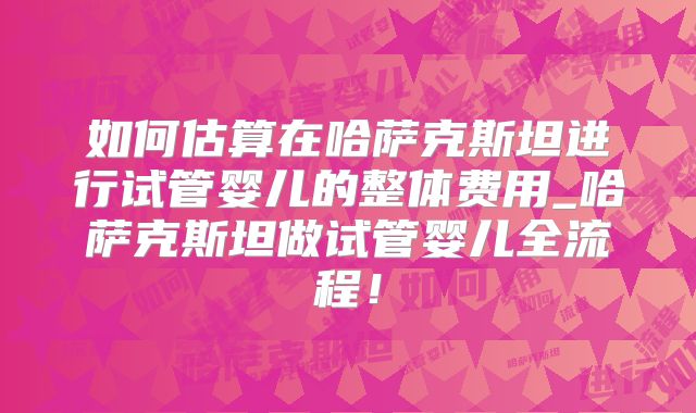 如何估算在哈萨克斯坦进行试管婴儿的整体费用_哈萨克斯坦做试管婴儿全流程！