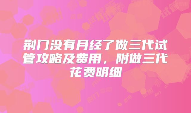 荆门没有月经了做三代试管攻略及费用,附做三代花费明细